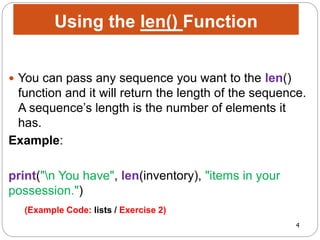 4
 You can pass any sequence you want to the len()
function and it will return the length of the sequence.
A sequence’s length is the number of elements it
has.
Example:
print("n You have", len(inventory), "items in your
possession.")
Using the len() Function
(Example Code: lists / Exercise 2)
 