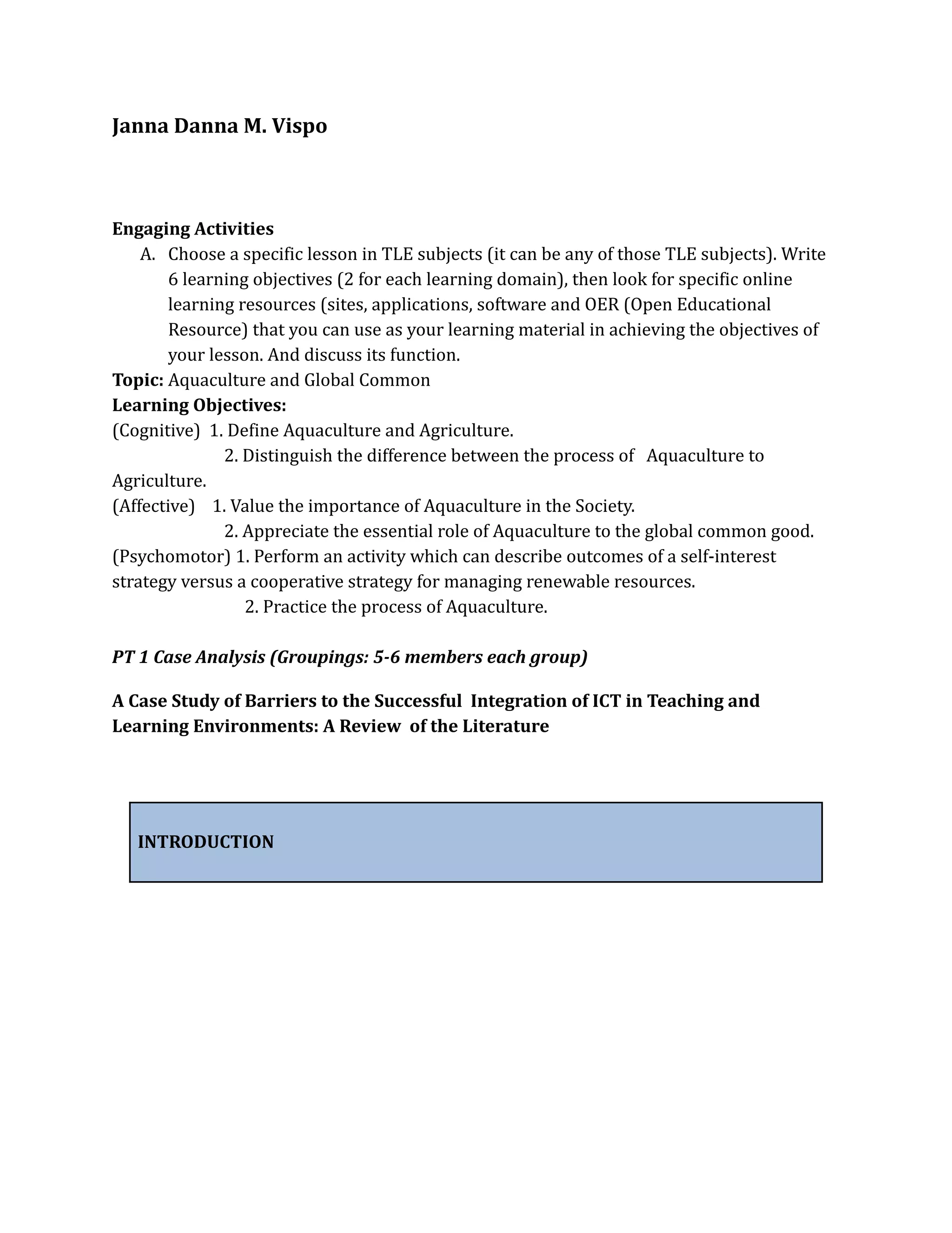 Janna Danna M. Vispo
Engaging Activities
A. Choose a specific lesson in TLE subjects (it can be any of those TLE subjects). Write
6 learning objectives (2 for each learning domain), then look for specific online
learning resources (sites, applications, software and OER (Open Educational
Resource) that you can use as your learning material in achieving the objectives of
your lesson. And discuss its function.
Topic: Aquaculture and Global Common
Learning Objectives:
(Cognitive) 1. Define Aquaculture and Agriculture.
2. Distinguish the difference between the process of Aquaculture to
Agriculture.
(Affective) 1. Value the importance of Aquaculture in the Society.
2. Appreciate the essential role of Aquaculture to the global common good.
(Psychomotor) 1. Perform an activity which can describe outcomes of a self-interest
strategy versus a cooperative strategy for managing renewable resources.
2. Practice the process of Aquaculture.
PT 1 Case Analysis (Groupings: 5-6 members each group)
A Case Study of Barriers to the Successful Integration of ICT in Teaching and
Learning Environments: A Review of the Literature
INTRODUCTION
 