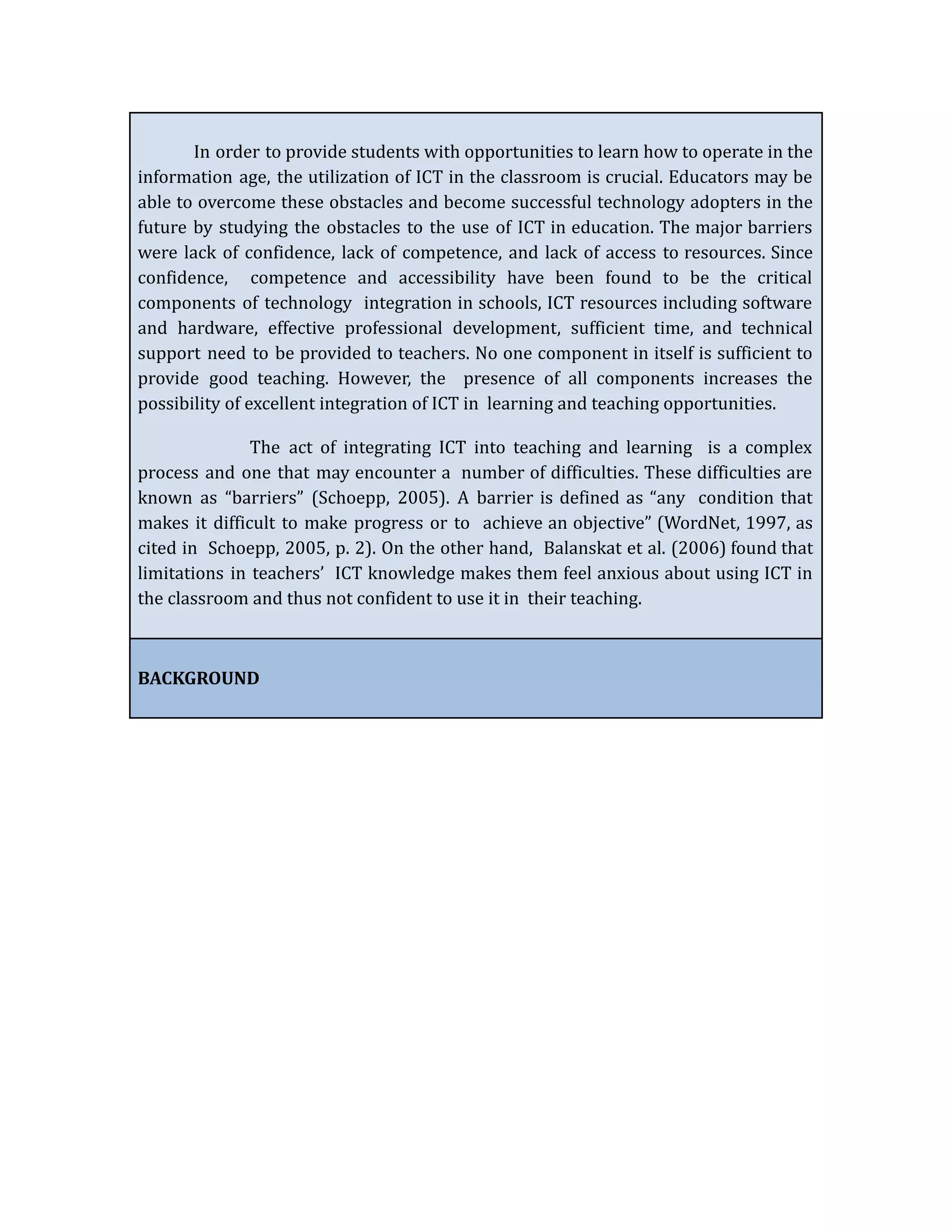 In order to provide students with opportunities to learn how to operate in the
information age, the utilization of ICT in the classroom is crucial. Educators may be
able to overcome these obstacles and become successful technology adopters in the
future by studying the obstacles to the use of ICT in education. The major barriers
were lack of confidence, lack of competence, and lack of access to resources. Since
confidence, competence and accessibility have been found to be the critical
components of technology integration in schools, ICT resources including software
and hardware, effective professional development, sufficient time, and technical
support need to be provided to teachers. No one component in itself is sufficient to
provide good teaching. However, the presence of all components increases the
possibility of excellent integration of ICT in learning and teaching opportunities.
The act of integrating ICT into teaching and learning is a complex
process and one that may encounter a number of difficulties. These difficulties are
known as “barriers” (Schoepp, 2005). A barrier is defined as “any condition that
makes it difficult to make progress or to achieve an objective” (WordNet, 1997, as
cited in Schoepp, 2005, p. 2). On the other hand, Balanskat et al. (2006) found that
limitations in teachers’ ICT knowledge makes them feel anxious about using ICT in
the classroom and thus not confident to use it in their teaching.
BACKGROUND
 