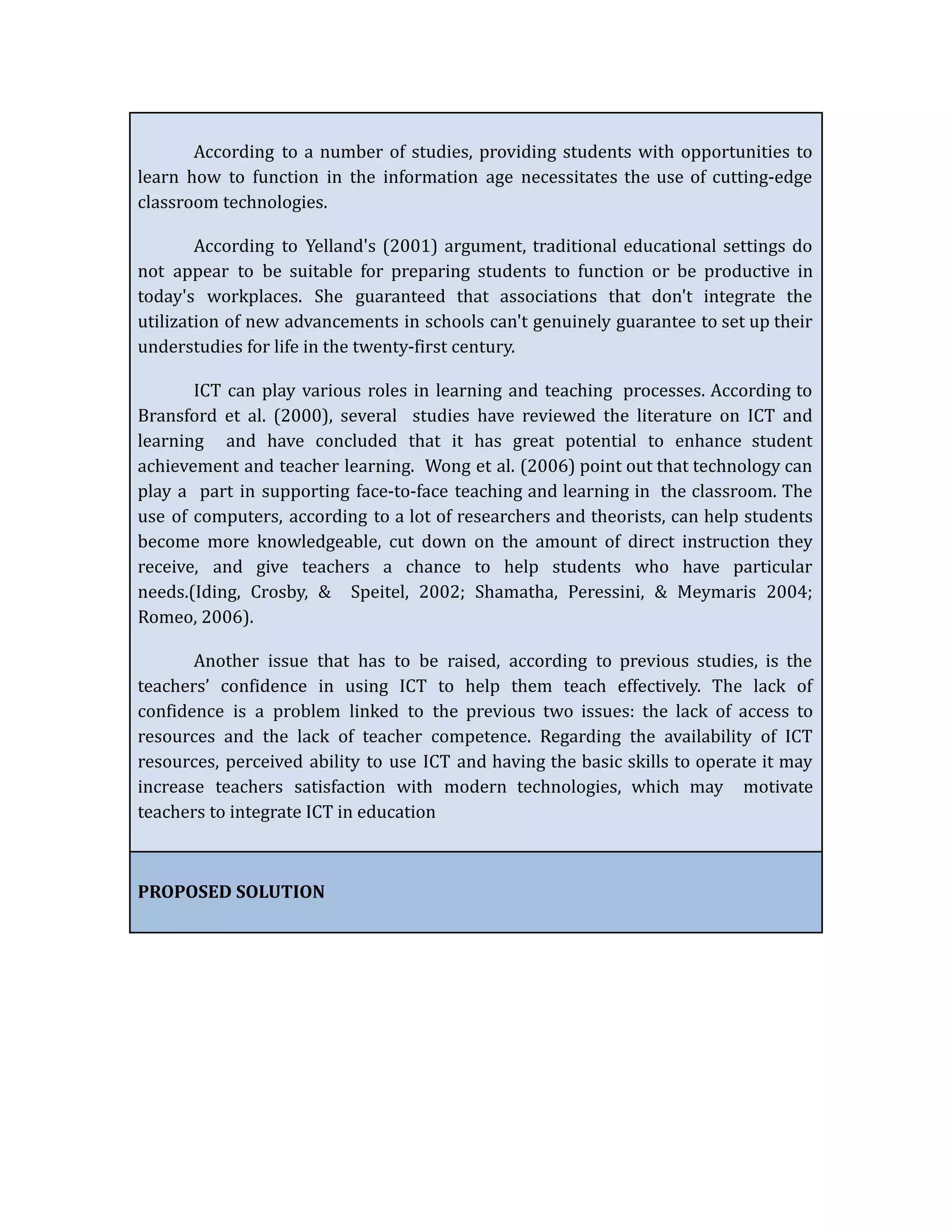 According to a number of studies, providing students with opportunities to
learn how to function in the information age necessitates the use of cutting-edge
classroom technologies.
According to Yelland's (2001) argument, traditional educational settings do
not appear to be suitable for preparing students to function or be productive in
today's workplaces. She guaranteed that associations that don't integrate the
utilization of new advancements in schools can't genuinely guarantee to set up their
understudies for life in the twenty-first century.
ICT can play various roles in learning and teaching processes. According to
Bransford et al. (2000), several studies have reviewed the literature on ICT and
learning and have concluded that it has great potential to enhance student
achievement and teacher learning. Wong et al. (2006) point out that technology can
play a part in supporting face-to-face teaching and learning in the classroom. The
use of computers, according to a lot of researchers and theorists, can help students
become more knowledgeable, cut down on the amount of direct instruction they
receive, and give teachers a chance to help students who have particular
needs.(Iding, Crosby, & Speitel, 2002; Shamatha, Peressini, & Meymaris 2004;
Romeo, 2006).
Another issue that has to be raised, according to previous studies, is the
teachers’ confidence in using ICT to help them teach effectively. The lack of
confidence is a problem linked to the previous two issues: the lack of access to
resources and the lack of teacher competence. Regarding the availability of ICT
resources, perceived ability to use ICT and having the basic skills to operate it may
increase teachers satisfaction with modern technologies, which may motivate
teachers to integrate ICT in education
PROPOSED SOLUTION
 