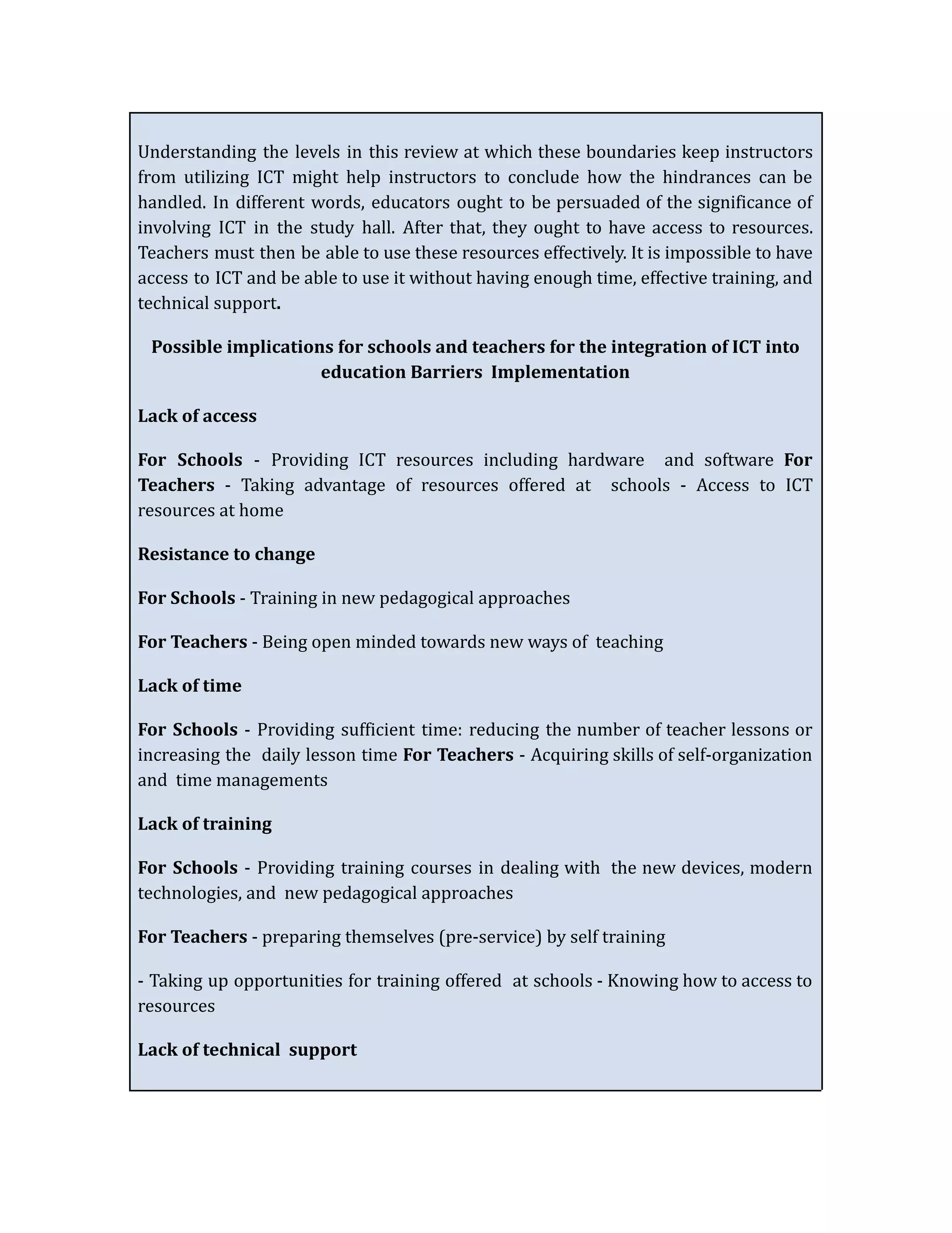 Understanding the levels in this review at which these boundaries keep instructors
from utilizing ICT might help instructors to conclude how the hindrances can be
handled. In different words, educators ought to be persuaded of the significance of
involving ICT in the study hall. After that, they ought to have access to resources.
Teachers must then be able to use these resources effectively. It is impossible to have
access to ICT and be able to use it without having enough time, effective training, and
technical support.
Possible implications for schools and teachers for the integration of ICT into
education Barriers Implementation
Lack of access
For Schools - Providing ICT resources including hardware and software For
Teachers - Taking advantage of resources offered at schools - Access to ICT
resources at home
Resistance to change
For Schools - Training in new pedagogical approaches
For Teachers - Being open minded towards new ways of teaching
Lack of time
For Schools - Providing sufficient time: reducing the number of teacher lessons or
increasing the daily lesson time For Teachers - Acquiring skills of self-organization
and time managements
Lack of training
For Schools - Providing training courses in dealing with the new devices, modern
technologies, and new pedagogical approaches
For Teachers - preparing themselves (pre-service) by self training
- Taking up opportunities for training offered at schools - Knowing how to access to
resources
Lack of technical support
 