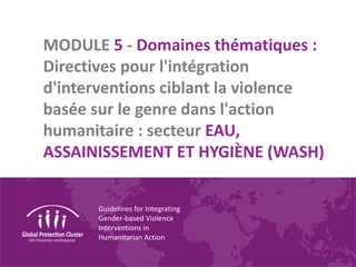 Guidelines for Integrating
Gender-based Violence
Interventions in
Humanitarian Action
MODULE 5 - Domaines thématiques :
Directives pour l'intégration
d'interventions ciblant la violence
basée sur le genre dans l'action
humanitaire : secteur EAU,
ASSAINISSEMENT ET HYGIÈNE (WASH)
 