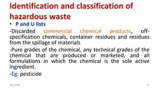 • P and U lists
-Discarded commercial chemical products, off-
specification chemicals, container residues and residues
from the spillage of materials
-Pure grades of the chemical, any technical grades of the
chemical that are produced or marketed, and all
formulations in which the chemical is the sole active
ingredient.
-Eg: pesticide
4/6/2024 10
Identification and classification of
hazardous waste
 