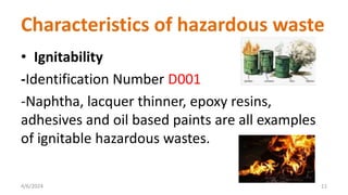 Characteristics of hazardous waste
• Ignitability
-Identification Number D001
-Naphtha, lacquer thinner, epoxy resins,
adhesives and oil based paints are all examples
of ignitable hazardous wastes.
4/6/2024 11
 