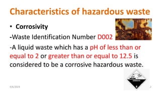 • Corrosivity
-Waste Identification Number D002
-A liquid waste which has a pH of less than or
equal to 2 or greater than or equal to 12.5 is
considered to be a corrosive hazardous waste.
4/6/2024 12
Characteristics of hazardous waste
 