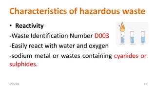 • Reactivity
-Waste Identification Number D003
-Easily react with water and oxygen
-sodium metal or wastes containing cyanides or
sulphides.
4/6/2024 13
Characteristics of hazardous waste
 