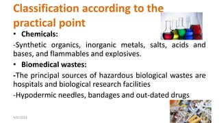 • Chemicals:
-Synthetic organics, inorganic metals, salts, acids and
bases, and flammables and explosives.
• Biomedical wastes:
-The principal sources of hazardous biological wastes are
hospitals and biological research facilities
-Hypodermic needles, bandages and out-dated drugs
4/6/2024 16
Classification according to the
practical point
 