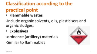 • Flammable wastes
-Include organic solvents, oils, plasticisers and
organic sludges.
• Explosives
-ordnance (artillery) materials
-Similar to flammables
4/6/2024 17
Classification according to the
practical point
 