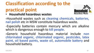• Household hazardous wastes
-Household wastes such as cleaning chemicals, batteries,
nail polish etc in MSW constitute hazardous waste.
-Especially batteries contain mercury which are alkaline
which is dangerous enough to kill people.
-Generic household hazardous material include non
chlorinated organic, chlorinated organic, pesticides, latex
paint, oil based paints, waste oil, automobile battery and
household battery.
4/6/2024 18
Classification according to the
practical point
 
