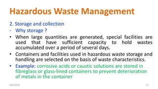 2. Storage and collection
- Why storage ?
• When large quantities are generated, special facilities are
used that have sufficient capacity to hold wastes
accumulated over a period of several days.
• Containers and facilities used in hazardous waste storage and
handling are selected on the basis of waste characteristics.
• Example: corrosive acids or caustic solutions are stored in
fibreglass or glass-lined containers to prevent deterioration
of metals in the container
4/6/2024 22
Hazardous Waste Management
 