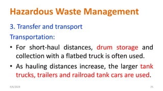 3. Transfer and transport
Transportation:
• For short-haul distances, drum storage and
collection with a flatbed truck is often used.
• As hauling distances increase, the larger tank
trucks, trailers and railroad tank cars are used.
4/6/2024 25
Hazardous Waste Management
 