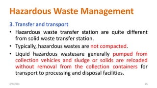 3. Transfer and transport
• Hazardous waste transfer station are quite different
from solid waste transfer station.
• Typically, hazardous wastes are not compacted.
• Liquid hazardous wastesare generally pumped from
collection vehicles and sludge or solids are reloaded
without removal from the collection containers for
transport to processing and disposal facilities.
4/6/2024 26
Hazardous Waste Management
 
