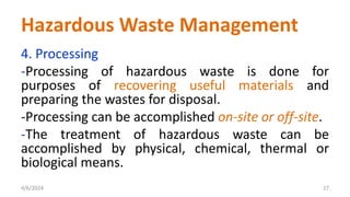 4. Processing
-Processing of hazardous waste is done for
purposes of recovering useful materials and
preparing the wastes for disposal.
-Processing can be accomplished on-site or off-site.
-The treatment of hazardous waste can be
accomplished by physical, chemical, thermal or
biological means.
4/6/2024 27
Hazardous Waste Management
 