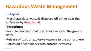 5. Disposal
-Most hazardous waste is disposed off either near the
surface or by deep burial.
Precautions:
-Possible percolation of toxic liquid waste to the ground
water
-Release of toxic or explosive vapours to the atmosphere
-Corrosion of containers with hazardous wastes.
4/6/2024 28
Hazardous Waste Management
 