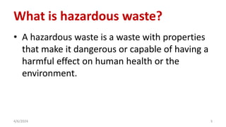 What is hazardous waste?
• A hazardous waste is a waste with properties
that make it dangerous or capable of having a
harmful effect on human health or the
environment.
4/6/2024 3
 