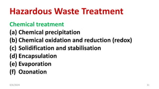 Chemical treatment
(a) Chemical precipitation
(b) Chemical oxidation and reduction (redox)
(c) Solidification and stabilisation
(d) Encapsulation
(e) Evaporation
(f) Ozonation
4/6/2024 31
Hazardous Waste Treatment
 