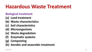 Biological treatment
(a) Land treatment
(b) Waste characteristics
(c) Soil characteristics
(d) Microorganisms
(e) Waste degradation
(f) Enzymatic systems
(g) Composting
(h) Aerobic and anaerobic treatment
4/6/2024 33
Hazardous Waste Treatment
 