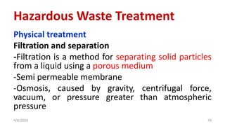 Physical treatment
Filtration and separation
-Filtration is a method for separating solid particles
from a liquid using a porous medium
-Semi permeable membrane
-Osmosis, caused by gravity, centrifugal force,
vacuum, or pressure greater than atmospheric
pressure
4/6/2024 34
Hazardous Waste Treatment
 