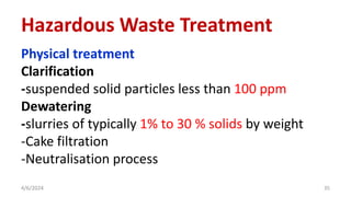 Physical treatment
Clarification
-suspended solid particles less than 100 ppm
Dewatering
-slurries of typically 1% to 30 % solids by weight
-Cake filtration
-Neutralisation process
4/6/2024 35
Hazardous Waste Treatment
 