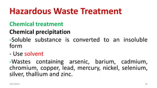 Chemical treatment
Chemical precipitation
-Soluble substance is converted to an insoluble
form
- Use solvent
-Wastes containing arsenic, barium, cadmium,
chromium, copper, lead, mercury, nickel, selenium,
silver, thallium and zinc.
4/6/2024 36
Hazardous Waste Treatment
 