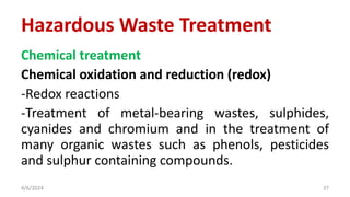 Chemical treatment
Chemical oxidation and reduction (redox)
-Redox reactions
-Treatment of metal-bearing wastes, sulphides,
cyanides and chromium and in the treatment of
many organic wastes such as phenols, pesticides
and sulphur containing compounds.
4/6/2024 37
Hazardous Waste Treatment
 