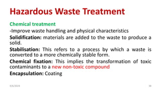 Chemical treatment
-Improve waste handling and physical characteristics
Solidification: materials are added to the waste to produce a
solid.
Stabilisation: This refers to a process by which a waste is
converted to a more chemically stable form.
Chemical fixation: This implies the transformation of toxic
contaminants to a new non-toxic compound
Encapsulation: Coating
4/6/2024 38
Hazardous Waste Treatment
 
