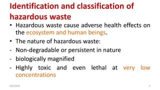 Identification and classification of
hazardous waste
• Hazardous waste cause adverse health effects on
the ecosystem and human beings.
• The nature of hazardous waste:
- Non-degradable or persistent in nature
- biologically magnified
- Highly toxic and even lethal at very low
concentrations
4/6/2024 4
 