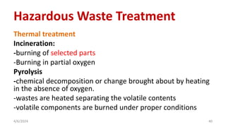 Thermal treatment
Incineration:
-burning of selected parts
-Burning in partial oxygen
Pyrolysis
-chemical decomposition or change brought about by heating
in the absence of oxygen.
-wastes are heated separating the volatile contents
-volatile components are burned under proper conditions
4/6/2024 40
Hazardous Waste Treatment
 