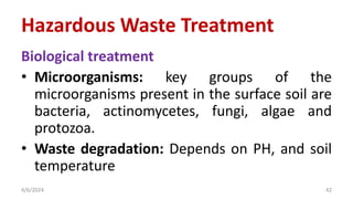 Biological treatment
• Microorganisms: key groups of the
microorganisms present in the surface soil are
bacteria, actinomycetes, fungi, algae and
protozoa.
• Waste degradation: Depends on PH, and soil
temperature
4/6/2024 42
Hazardous Waste Treatment
 