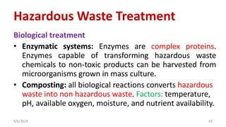 Biological treatment
• Enzymatic systems: Enzymes are complex proteins.
Enzymes capable of transforming hazardous waste
chemicals to non-toxic products can be harvested from
microorganisms grown in mass culture.
• Composting: all biological reactions converts hazardous
waste into non hazardous waste. Factors: temperature,
pH, available oxygen, moisture, and nutrient availability.
4/6/2024 43
Hazardous Waste Treatment
 