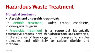 Biological treatment
• Aerobic and anaerobic treatment:
-In aerobic treatment, under proper conditions,
microorganisms grow.
- Anaerobic treatment is a sequential biologically
destructive process in which hydrocarbons are converted,
in the absence of free oxygen, from complex to simpler
molecules, and ultimately to carbon dioxide and
methane.
4/6/2024 44
Hazardous Waste Treatment
 