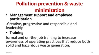 • Management support and employee
participation
-Creative, progressive and responsible and
leadership
• Training
formal and on-the-job training to increase
awareness of operating practices that reduce both
solid and hazardous waste generation.
4/6/2024 46
Pollution prevention & waste
minimization
 