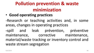 • Good operating practices
-Research or teaching activities and, in some
areas, changes in operating practices
-spill and leak prévention, préventive
maintenance, corrective maintenance,
material/waste tracking or inventory control and
waste stream segregation
4/6/2024 48
Pollution prevention & waste
minimization
 