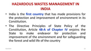 • India is the first country that has made provisions for
the protection and improvement of environment in its
Constitution.
• The Directive Principles of State Policy of the
Constitution, Article 48-A of Chapter IV enjoins the
State to make endeavor for protection and
improvement of the environment and for safeguarding
the forest and wild life of the country
4/6/2024 53
HAZARDOUS WASTES MANAGEMENT IN
INDIA
 