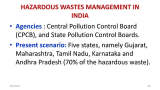 • Agencies : Central Pollution Control Board
(CPCB), and State Pollution Control Boards.
• Present scenario: Five states, namely Gujarat,
Maharashtra, Tamil Nadu, Karnataka and
Andhra Pradesh (70% of the hazardous waste).
4/6/2024 56
HAZARDOUS WASTES MANAGEMENT IN
INDIA
 