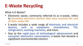 E-Waste Recycling
What is E-Waste?
• Electronic waste, commonly referred to as e-waste, refers
to discarded electronic devices that have reached the end
of their useful life.
• E-waste includes a wide range of electronic and electrical
devices, such as computers, smartphones, TVs,
refrigerators, washing machines, and more.
• Due to the rapid pace of technological advancement and
consumer electronics consumption, e-waste has become a
significant environmental concern.
4/6/2024 57
 