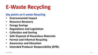 Key points on E-waste Recycling
• Environmental Impact
• Resource Recovery
• Energy Savings
• Regulations and Legislation
• Collection and Sorting
• Safe Disposal of Hazardous Materials
• Formal and Informal Recycling
• Awareness and Education
• Extended Producer Responsibility (EPR):
4/6/2024 59
E-Waste Recycling
 