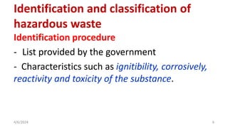 Identification procedure
- List provided by the government
- Characteristics such as ignitibility, corrosively,
reactivity and toxicity of the substance.
4/6/2024 6
Identification and classification of
hazardous waste
 