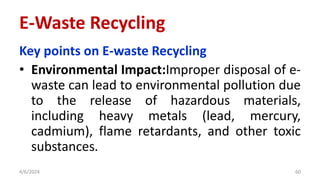 Key points on E-waste Recycling
• Environmental Impact:Improper disposal of e-
waste can lead to environmental pollution due
to the release of hazardous materials,
including heavy metals (lead, mercury,
cadmium), flame retardants, and other toxic
substances.
4/6/2024 60
E-Waste Recycling
 