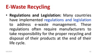 • Regulations and Legislation: Many countries
have implemented regulations and legislation
to address e-waste management. These
regulations often require manufacturers to
take responsibility for the proper recycling and
disposal of their products at the end of their
life cycle.
4/6/2024 62
E-Waste Recycling
 