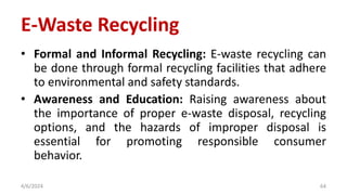 • Formal and Informal Recycling: E-waste recycling can
be done through formal recycling facilities that adhere
to environmental and safety standards.
• Awareness and Education: Raising awareness about
the importance of proper e-waste disposal, recycling
options, and the hazards of improper disposal is
essential for promoting responsible consumer
behavior.
4/6/2024 64
E-Waste Recycling
 