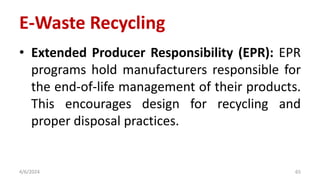 • Extended Producer Responsibility (EPR): EPR
programs hold manufacturers responsible for
the end-of-life management of their products.
This encourages design for recycling and
proper disposal practices.
4/6/2024 65
E-Waste Recycling
 