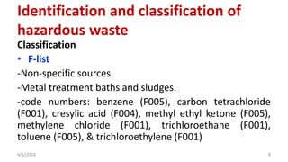Classification
• F-list
-Non-specific sources
-Metal treatment baths and sludges.
-code numbers: benzene (F005), carbon tetrachloride
(F001), cresylic acid (F004), methyl ethyl ketone (F005),
methylene chloride (F001), trichloroethane (F001),
toluene (F005), & trichloroethylene (F001)
4/6/2024 8
Identification and classification of
hazardous waste
 