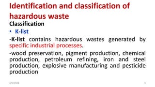 Classification
• K-list
-K-list contains hazardous wastes generated by
specific industrial processes.
-wood preservation, pigment production, chemical
production, petroleum refining, iron and steel
production, explosive manufacturing and pesticide
production
4/6/2024 9
Identification and classification of
hazardous waste
 