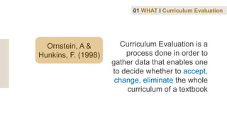 Ornstein, A &
Hunkins, F. (1998)
Curriculum Evaluation is a
process done in order to
gather data that enables one
to decide whether to accept,
change, eliminate the whole
curriculum of a textbook
01 WHAT I Curriculum Evaluation
 