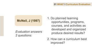 McNeil, J (1997)
1. Do planned learning
opportunities, programs,
courses, and activities as
developed and organized
produce desired results?
2. How can a curriculum best
improved?
Evaluation answers
2 questions:
01 WHAT I Curriculum Evaluation
 
