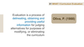 Oliva, P. (1988)
Evaluation is a process of
delineating, obtaining and
providing useful
information for judging
alternatives for purposes of
modifying, or eliminating
the curriculum
01 WHAT I Curriculum Evaluation
 