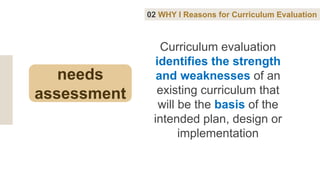 Curriculum evaluation
identifies the strength
and weaknesses of an
existing curriculum that
will be the basis of the
intended plan, design or
implementation
02 WHY I Reasons for Curriculum Evaluation
needs
assessment
 