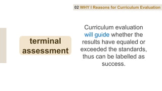 Curriculum evaluation
will guide whether the
results have equaled or
exceeded the standards,
thus can be labelled as
success.
02 WHY I Reasons for Curriculum Evaluation
terminal
assessment
 