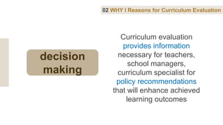 Curriculum evaluation
provides information
necessary for teachers,
school managers,
curriculum specialist for
policy recommendations
that will enhance achieved
learning outcomes
02 WHY I Reasons for Curriculum Evaluation
decision
making
 